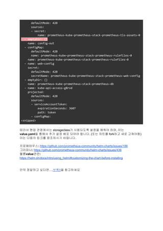 defaultMode: 420
sources:
- secret:
name: prometheus-kube-prometheus-stack-prometheus-tls-assets-0
- emptyDir: {}
name: config-out
- configMap:
defaultMode: 420
name: prometheus-kube-prometheus-stack-prometheus-rulefiles-0
name: prometheus-kube-prometheus-stack-prometheus-rulefiles-0
- name: web-config
secret:
defaultMode: 420
secretName: prometheus-kube-prometheus-stack-prometheus-web-config
- emptyDir: {}
name: prometheus-kube-prometheus-stack-prometheus-db
- name: kube-api-access-g8rvd
projected:
defaultMode: 420
sources:
- serviceAccountToken:
expirationSeconds: 3607
path: token
- configMap:
<snipped>
따라서 현업 관점에서는 storageclass가 사용되도록 설정을 해줘야 하며, 이는
value.yaml을 통해서 추가 설정 배포 되어야 합니다. (또는 차트를 fork하고 새로 고쳐야함)
이는 다음의 링크를 참조하시기 바랍니다.
프로메테우스: https://github.com/prometheus-community/helm-charts/issues/186
그라파나: https://github.com/prometheus-community/helm-charts/issues/436
헬름value관련:
https://helm.sh/docs/intro/using_helm/#customizing-the-chart-before-installing
만약 정말하고 싶다면….부록1을 참고하세요
 