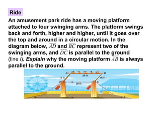 Ride An amusement park ride has a moving platform attached to four swinging arms. The platform swings back and forth, higher and higher, until it goes over the top and around in a circular motion. In the diagram below,  AD   and  BC   represent two of the swinging arms, and  DC   is parallel to the ground  (line  l ) .  Explain  why the moving platform  AB   is always parallel to the ground. 