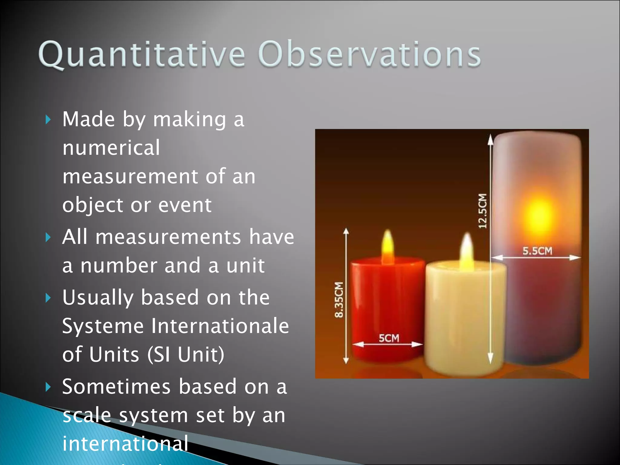 Made by making a numerical measurement of an object or event All measurements have a number and a unit Usually based on the Systeme Internationale of Units (SI Unit) Sometimes based on a scale system set by an international organization