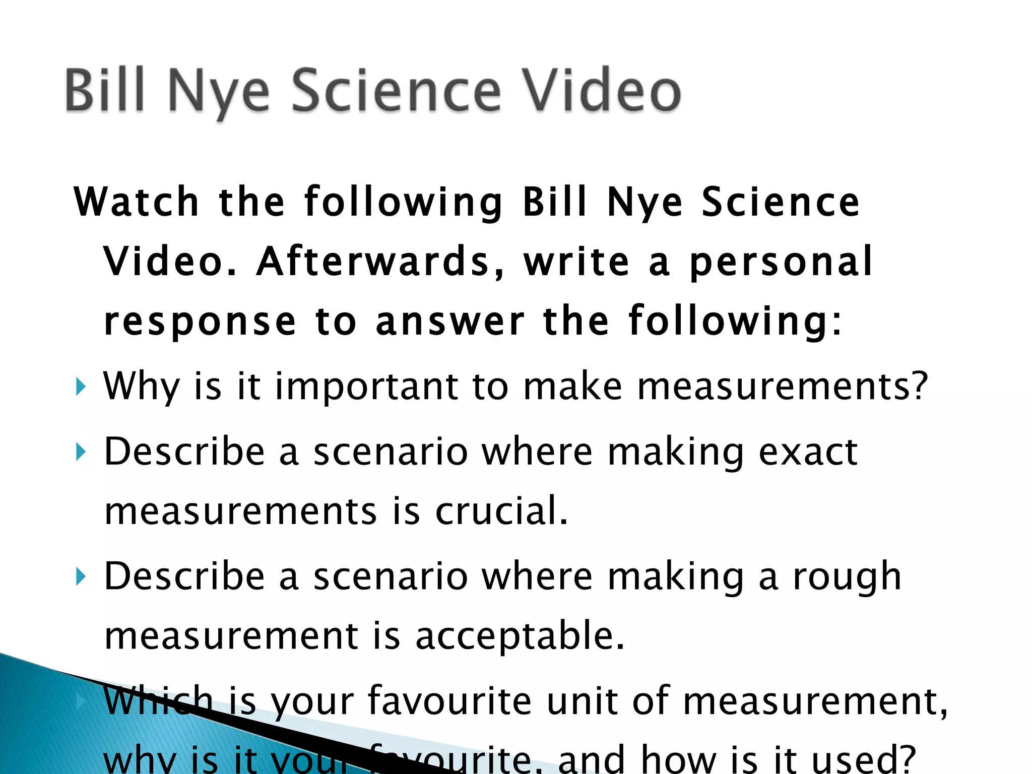 Watch the following Bill Nye Science Video. Afterwards, write a personal response to answer the following: Why is it important to make measurements? Describe a scenario where making exact measurements is crucial. Describe a scenario where making a rough measurement is acceptable. Which is your favourite unit of measurement, why is it your favourite, and how is it used?