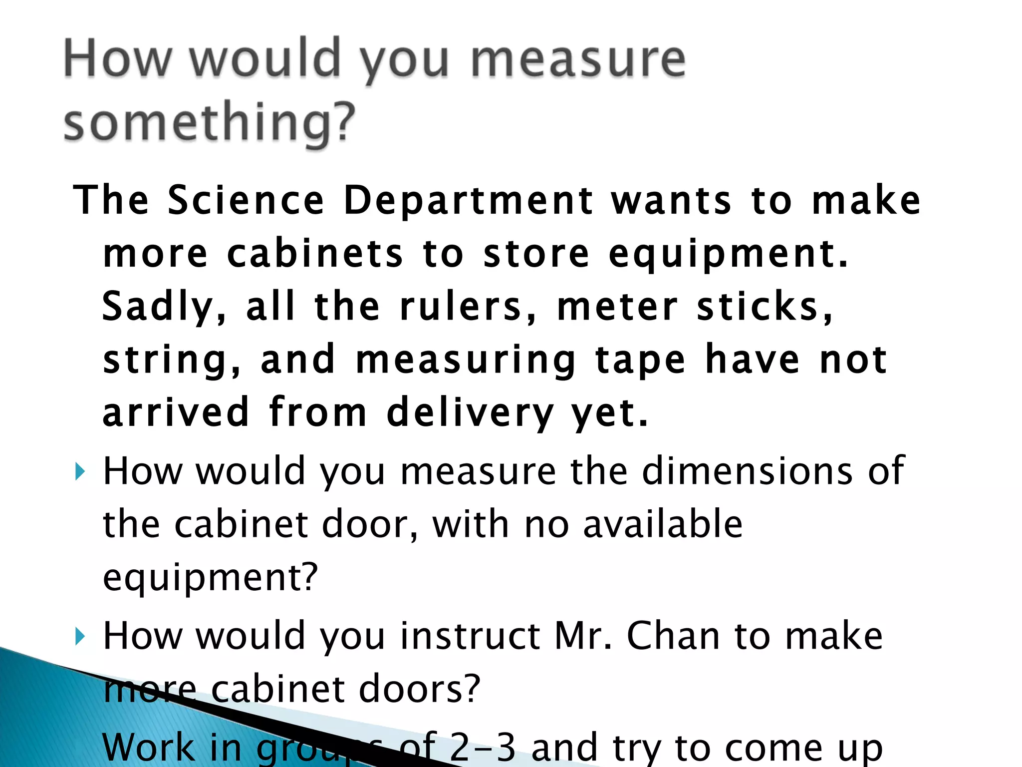 The Science Department wants to make more cabinets to store equipment. Sadly, all the rulers, meter sticks, string, and measuring tape have not arrived from delivery yet. How would you measure the dimensions of the cabinet door, with no available equipment? How would you instruct Mr. Chan to make more cabinet doors? Work in groups of 2-3 and try to come up with a written solution!