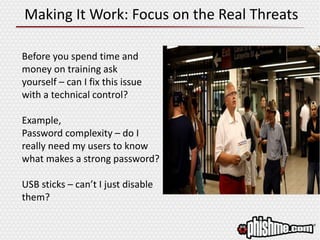 Making It Work: Focus on the Real Threats
Before you spend time and
money on training ask
yourself – can I fix this issue
with a technical control?
Example,
Password complexity – do I
really need my users to know
what makes a strong password?
USB sticks – can’t I just disable
them?
 