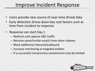 Improve Incident Response
• Users provide new source of near-time threat data
• Early detection drives down key cost factors such as
time from incident to response
• Response can start Day 1
– Redirect and capture C&C traffic
– Remove same/similar emails from other inboxes
– Block additional inbound/outbound
– Increase monitoring at targeted entities
– If a successful compromise containment may be limited
 