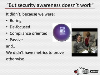 “But security awareness doesn’t work”
It didn’t, because we were:
• Boring
• De-focused
• Compliance oriented
• Passive
and..
We didn’t have metrics to prove
otherwise
 