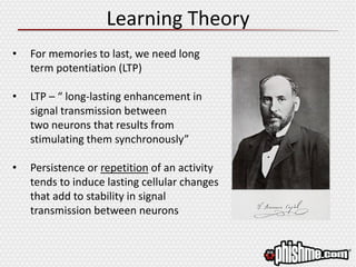 Learning Theory
• For memories to last, we need long
term potentiation (LTP)
• LTP – “ long-lasting enhancement in
signal transmission between
two neurons that results from
stimulating them synchronously”
• Persistence or repetition of an activity
tends to induce lasting cellular changes
that add to stability in signal
transmission between neurons
 