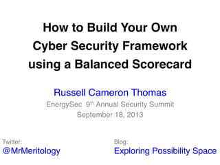 How to Build Your Own  
Cyber Security Framework  
using a Balanced Scorecard"
Russell Cameron Thomas!
EnergySec 9th Annual Security Summit!
September 18, 2013!
Twitter:  
@MrMeritology!
Blog:  
Exploring Possibility Space!
 