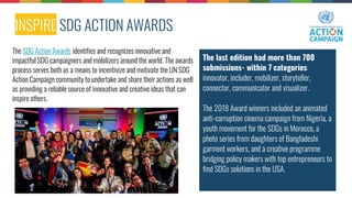 INSPIRE SDG ACTION AWARDS
The last edition had more than 700
submissions- within 7 categories:
innovator, includer, mobilizer, storyteller,
connector, communicator and visualizer.
The 2018 Award winners included an animated
anti-corruption cinema campaign from Nigeria, a
youth movement for the SDGs in Morocco, a
photo series from daughters of Bangladeshi
garment workers, and a creative programme
bridging policy makers with top entrepreneurs to
find SDGs solutions in the USA.
The SDG Action Awards identifies and recognizes innovative and
impactful SDG campaigners and mobilizers around the world. The awards
process serves both as a means to incentivize and motivate the UN SDG
Action Campaign community to undertake and share their actions as well
as providing a reliable source of innovative and creative ideas that can
inspire others.
 