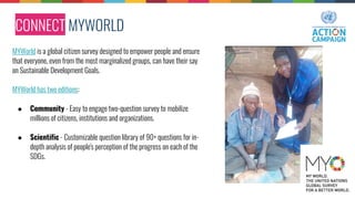 CONNECT MYWORLD
MYWorld is a global citizen survey designed to empower people and ensure
that everyone, even from the most marginalized groups, can have their say
on Sustainable Development Goals.
MYWorld has two editions:
● Community - Easy to engage two-question survey to mobilize
millions of citizens, institutions and organizations.
● Scientific - Customizable question library of 90+ questions for in-
depth analysis of people's perception of the progress on each of the
SDGs.
 