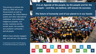 The journey to achieve the
SDGs by 2030 will involve
Governments as well as
parliaments, the United Nations
system and other international
institutions, local authorities,
indigenous peoples, civil
society, business and the
private sector, the scientific
and academic community –
and all people.
Millions have already engaged
with, and will own, this Agenda.
Transforming our World: The 2030 Agenda
for Sustainable Development, paragraph 52
It is an Agenda of the people, by the people and for the
people – and this, we believe, will ensure its success.
The future of humanity and of our planet is in our hands.
 