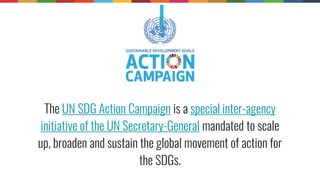 The UN SDG Action Campaign is a special inter-agency
initiative of the UN Secretary-General mandated to scale
up, broaden and sustain the global movement of action for
the SDGs.
 