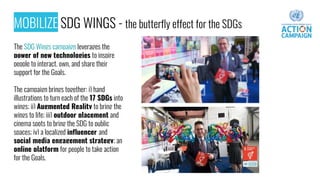 MOBILIZE SDG WINGS - the butterfly effect for the SDGs
The SDG Wings campaign leverages the
power of new technologies to inspire
people to interact, own, and share their
support for the Goals.
The campaign brings together: i) hand
illustrations to turn each of the 17 SDGs into
wings; ii) Augmented Reality to bring the
wings to life; iii) outdoor placement and
cinema spots to bring the SDG to public
spaces; iv) a localized influencer and
social media engagement strategy; an
online platform for people to take action
for the Goals.
 