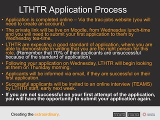 LTHTR Application Process
• Application is completed online – Via the trac-jobs website (you will
need to create an account).
• The private link will be live on Moodle, from Wednesday lunch-time
and you will need to submit your first application to them by
Wednesday tea-time.
• LTHTR are expecting a good standard of application, where you are
able to demonstrate in writing that you are the right person for this
role. (Remember that 70% of their applicants are unsuccessful
because of the standard of application).
• Following your application on Wednesday, LTHTR will begin looking
at them on Thursday morning.
• Applicants will be informed via email, if they are successful on their
first application.
• Successful applicants will be invited to an online interview (TEAMS)
by LTHTR staff, early next week.
• If you are not successful on your first attempt of the application,
you will have the opportunity to submit your application again.
 