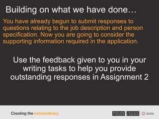 Building on what we have done…
You have already begun to submit responses to
questions relating to the job description and person
specification. Now you are going to consider the
supporting information required in the application.
Use the feedback given to you in your
writing tasks to help you provide
outstanding responses in Assignment 2
 