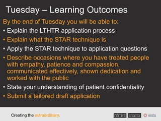 Tuesday – Learning Outcomes
By the end of Tuesday you will be able to:
• Explain the LTHTR application process
• Explain what the STAR technique is
• Apply the STAR technique to application questions
• Describe occasions where you have treated people
with empathy, patience and compassion,
communicated effectively, shown dedication and
worked with the public
• State your understanding of patient confidentiality
• Submit a tailored draft application
 