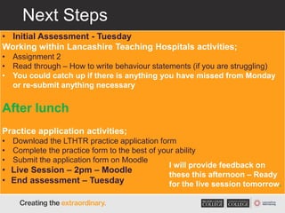 Next Steps
• Initial Assessment - Tuesday
Working within Lancashire Teaching Hospitals activities;
• Assignment 2
• Read through – How to write behaviour statements (if you are struggling)
• You could catch up if there is anything you have missed from Monday
or re-submit anything necessary
After lunch
Practice application activities;
• Download the LTHTR practice application form
• Complete the practice form to the best of your ability
• Submit the application form on Moodle
• Live Session – 2pm – Moodle
• End assessment – Tuesday
I will provide feedback on
these this afternoon – Ready
for the live session tomorrow.
 