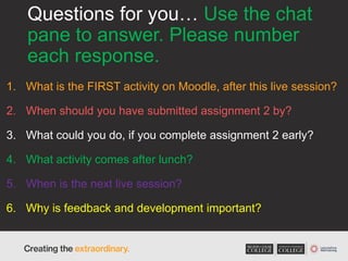 Questions for you… Use the chat
pane to answer. Please number
each response.
1. What is the FIRST activity on Moodle, after this live session?
2. When should you have submitted assignment 2 by?
3. What could you do, if you complete assignment 2 early?
4. What activity comes after lunch?
5. When is the next live session?
6. Why is feedback and development important?
 