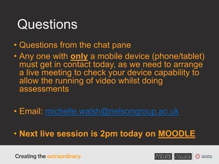 Questions
• Questions from the chat pane
• Any one with only a mobile device (phone/tablet)
must get in contact today, as we need to arrange
a live meeting to check your device capability to
allow the running of video whilst doing
assessments
• Email: michelle.walsh@nelsongroup.ac.uk
• Next live session is 2pm today on MOODLE
 