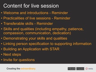 Content for live session
• Welcome and introductions - Reminder
• Practicalities of live sessions - Reminder
• Transferable skills - Reminder
• Skills and qualities (including empathy, patience,
compassion, communication, dedication)
• Demonstrating your skills and qualities
• Linking person specification to supporting information
• Building an Application with STAR
• Next steps
• Invite for questions
 