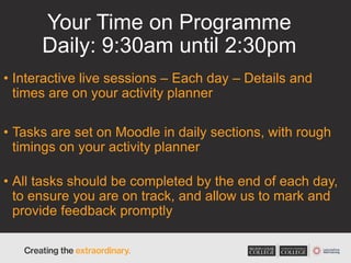 Your Time on Programme
Daily: 9:30am until 2:30pm
• Interactive live sessions – Each day – Details and
times are on your activity planner
• Tasks are set on Moodle in daily sections, with rough
timings on your activity planner
• All tasks should be completed by the end of each day,
to ensure you are on track, and allow us to mark and
provide feedback promptly
 