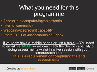 What you need for this
programme
• Access to a computer/laptop essential
• Internet connection
• Webcam/video/sound capability
• Photo ID – For assessments on Friday
If you only have a mobile phone or just a tablet – You need
to email me ASAP so we can check the device capability of
doing assessments whilst in a live session with your
camera/sound on.
This is a requirement of completing the end
assessments
 