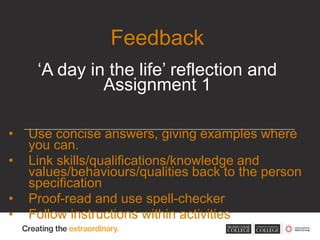 • Use concise answers, giving examples where
you can.
• Link skills/qualifications/knowledge and
values/behaviours/qualities back to the person
specification
• Proof-read and use spell-checker
• Follow instructions within activities
Feedback
‘A day in the life’ reflection and
Assignment 1
 