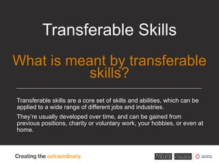 Transferable skills are a core set of skills and abilities, which can be
applied to a wide range of different jobs and industries.
They’re usually developed over time, and can be gained from
previous positions, charity or voluntary work, your hobbies, or even at
home.
Transferable Skills
What is meant by transferable
skills?
 