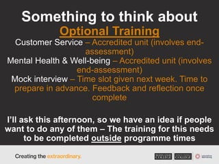 Something to think about
Optional Training
Customer Service – Accredited unit (involves end-
assessment)
Mental Health & Well-being – Accredited unit (involves
end-assessment)
Mock interview – Time slot given next week. Time to
prepare in advance. Feedback and reflection once
complete
I’ll ask this afternoon, so we have an idea if people
want to do any of them – The training for this needs
to be completed outside programme times
 