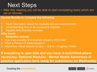 Next Steps
• After this meeting you will be able to start completing tasks which are
set on Moodle
• These tasks are monitored and activity/scores/feedback recorded
Access Moodle to complete the following;
1. Read information about the modules and end-assessments
2. Understanding how to be successful modules
3. Equality and Diversity modules
After lunch;
Reflection activity;
1. How does equality and diversity impact a HCA role?
2. What is Prevent & Radicalisation?
3. Attend live virtual session at 2pm – Q & A – Progress Check
If everything is upto date and you have re-submitted where
necessary; Optional Modules - Mental Health Awareness or
practice application form ready for submission on Wednesday
 