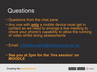 Questions
• Questions from the chat pane
• Any one with only a mobile device must get in
contact as we need to arrange a live meeting to
check your phone’s capability to allow the running
of video whilst doing assessments
• Email: michelle.walsh@nelsongroup.ac.uk
• See you at 2pm for the ‘live session’ on
MOODLE
 