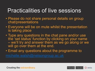 Practicalities of live sessions
• Please do not share personal details on group
chat/presentations
• Everyone will be on mute whilst the presentation
is taking place
• Type any questions in the chat pane and/or use
the ‘set status’ function by clicking on your name
– we’ll try and answer them as we go along or we
will go over them at the end.
• Email any questions about the programme to
michelle.walsh@nelsongroup.ac.uk
 