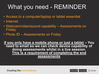 What you need - REMINDER
• Access to a computer/laptop or tablet essential
• Internet
• Webcam/video/sound capability – Assessments on
Friday
• Photo ID – Assessments on Friday
If you only have a mobile phone or just a tablet – You
need to email so we can check device capability of
doing assessments whilst in a live session.
This is a requirement of completing the end
assessments
 