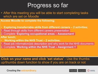 Progress so far
• After this meeting you will be able to start completing tasks
which are set on Moodle
Click on your name and click ‘set status’ - Use the thumbs
up/thumbs down function to show if you are on track or not
Access Moodle to complete the following;
• Exploring transferrable skills from different careers – 2 activities;
1. Read through skills from different careers presentation
2. Complete ‘Exploring occupational areas – Assessment’
After lunch;
• Working within the NHS Trust – 2 activities;
1. Read job information/job description and why work for the NHS documents
2. Complete ‘Working within the NHS Trust – Assignment 1’
 