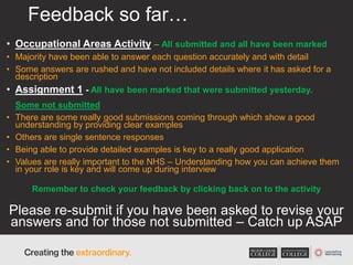 Feedback so far…
• Occupational Areas Activity – All submitted and all have been marked
• Majority have been able to answer each question accurately and with detail
• Some answers are rushed and have not included details where it has asked for a
description
• Assignment 1 - All have been marked that were submitted yesterday.
Some not submitted
• There are some really good submissions coming through which show a good
understanding by providing clear examples
• Others are single sentence responses
• Being able to provide detailed examples is key to a really good application
• Values are really important to the NHS – Understanding how you can achieve them
in your role is key and will come up during interview
Remember to check your feedback by clicking back on to the activity
Please re-submit if you have been asked to revise your
answers and for those not submitted – Catch up ASAP
 