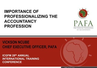 VICKSON NCUBE
CHIEF EXECUTIVE OFFICER, PAFA
ICGFM 28th ANNUAL
INTERNATIONAL TRAINING
CONFERENCE
Date: xx xx xxxx
IMPORTANCE OF
PROFESSIONALIZING THE
ACCOUNTANCY
PROFESSION
 