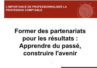 11
L'IMPORTANCE DE PROFESSIONNALISER LA
PROFESSION COMPTABLE
Former des partenariats
pour les résultats :
Apprendre du passé,
construire l'avenir
 