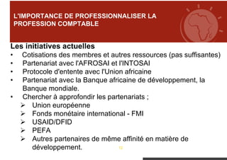 12
L'IMPORTANCE DE PROFESSIONNALISER LA
PROFESSION COMPTABLE
Les initiatives actuelles
• Cotisations des membres et autres ressources (pas suffisantes)
• Partenariat avec l'AFROSAI et l'INTOSAI
• Protocole d'entente avec l'Union africaine
• Partenariat avec la Banque africaine de développement, la
Banque mondiale.
• Chercher à approfondir les partenariats ;
 Union européenne
 Fonds monétaire international - FMI
 USAID/DFID
 PEFA
 Autres partenaires de même affinité en matière de
développement.
 