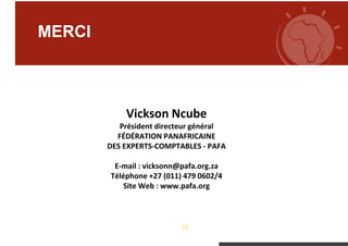 13
MERCI
Vickson Ncube
Président directeur général
FÉDÉRATION PANAFRICAINE
DES EXPERTS-COMPTABLES - PAFA
E-mail : vicksonn@pafa.org.za
Téléphone +27 (011) 479 0602/4
Site Web : www.pafa.org
 