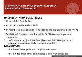 L'IMPORTANCE DE PROFESSIONNALISER LA
PROFESSION COMPTABLE
Présentation a : XXXXXX Date : xx xx xxxx
UNE PRÉSENTATION DE L'AFRIQUE :
• 54 pays (plus 2 contestés)
• 34 ont des membres de la PAFA
• 24 membres ou associés de l'IFAC (deux ne font pas partie de la PAFA)
• Des 20 (ou 22 sans les membres de la PAFA) 4 ont un organisme
comptable.
 L'Afrique une destination d'investissement importante avec un
potentiel énorme (ancré dans le secteur public).
FOCALISATION
• Renforcer les organismes comptables existants
• Établir des organismes comptables là où il n'en existe pas
 