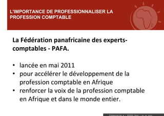 L'IMPORTANCE DE PROFESSIONNALISER LA
PROFESSION COMPTABLE
Sous-titre
Présentation a : XXXXXX Date : xx xx xxxx
La Fédération panafricaine des experts-
comptables - PAFA.
• lancée en mai 2011
• pour accélérer le développement de la
profession comptable en Afrique
• renforcer la voix de la profession comptable
en Afrique et dans le monde entier.
 