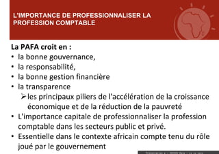 L'IMPORTANCE DE PROFESSIONNALISER LA
PROFESSION COMPTABLE
Présentation a : XXXXXX Date : xx xx xxxx
La PAFA croit en :
• la bonne gouvernance,
• la responsabilité,
• la bonne gestion financière
• la transparence
les principaux piliers de l'accélération de la croissance
économique et de la réduction de la pauvreté
• L'importance capitale de professionnaliser la profession
comptable dans les secteurs public et privé.
• Essentielle dans le contexte africain compte tenu du rôle
joué par le gouvernement
 