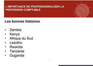 8
Les bonnes histoires
• Zambie
• Kenya
• Afrique du Sud
• Lesotho
• Rwanda
• Tanzanie
• Ouganda
L'IMPORTANCE DE PROFESSIONNALISER LA
PROFESSION COMPTABLE
 