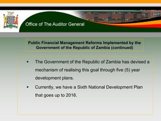 Public Financial Management Reforms Implemented by the
Government of the Republic of Zambia (continued)
 The Government of the Republic of Zambia has devised a
mechanism of realising this goal through five (5) year
development plans.
 Currently, we have a Sixth National Development Plan
that goes up to 2016.
 