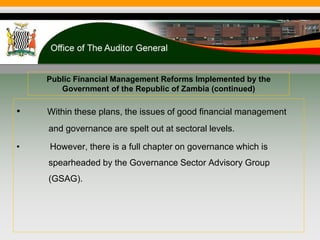Public Financial Management Reforms Implemented by the
Government of the Republic of Zambia (continued)
• Within these plans, the issues of good financial management
and governance are spelt out at sectoral levels.
• However, there is a full chapter on governance which is
spearheaded by the Governance Sector Advisory Group
(GSAG).
 