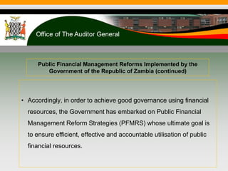 Public Financial Management Reforms Implemented by the
Government of the Republic of Zambia (continued)
• Accordingly, in order to achieve good governance using financial
resources, the Government has embarked on Public Financial
Management Reform Strategies (PFMRS) whose ultimate goal is
to ensure efficient, effective and accountable utilisation of public
financial resources.
 