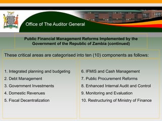 Public Financial Management Reforms Implemented by the
Government of the Republic of Zambia (continued)
These critical areas are categorised into ten (10) components as follows:
1. Integrated planning and budgeting
2. Debt Management
3. Government Investments
4. Domestic Revenues
5. Fiscal Decentralization
6. IFMIS and Cash Management
7. Public Procurement Reforms
8. Enhanced Internal Audit and Control
9. Monitoring and Evaluation
10. Restructuring of Ministry of Finance
 