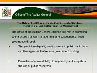 The Role of the Office of the Auditor General of Zambia in
Promoting Sound Public Financial Management
The Office of the Auditor General, plays a key role in promoting
sound public financial management and subsequently, good
governance through:
• The provision of quality audit services to public institutions
or other agencies that receive government funding.
• Promotion of accountability, transparency and integrity in
the use of public resources.
 