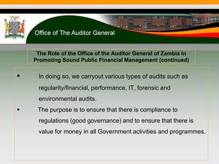 The Role of the Office of the Auditor General of Zambia in
Promoting Sound Public Financial Management (continued)
 In doing so, we carryout various types of audits such as
regularity/financial, performance, IT, forensic and
environmental audits.
 The purpose is to ensure that there is compliance to
regulations (good governance) and to ensure that there is
value for money in all Government activities and programmes.
 