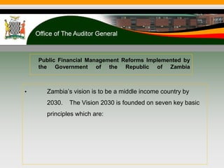 • Zambia’s vision is to be a middle income country by
2030. The Vision 2030 is founded on seven key basic
principles which are:
Public Financial Management Reforms Implemented by
the Government of the Republic of Zambia
 