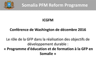 Somalia PFM Reform Programme
ICGFM
Conférence de Washington de décembre 2016
Le rôle de la GFP dans la réalisation des objectifs de
développement durable :
« Programme d'éducation et de formation à la GFP en
Somalie »
 