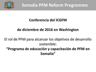 Somalia PFM Reform Programme
Conferencia del ICGFM
de diciembre de 2016 en Washington
El rol de PFM para alcanzar los objetivos de desarrollo
sostenible:
“Programa de educación y capacitación de PFM en
Somalia”
 